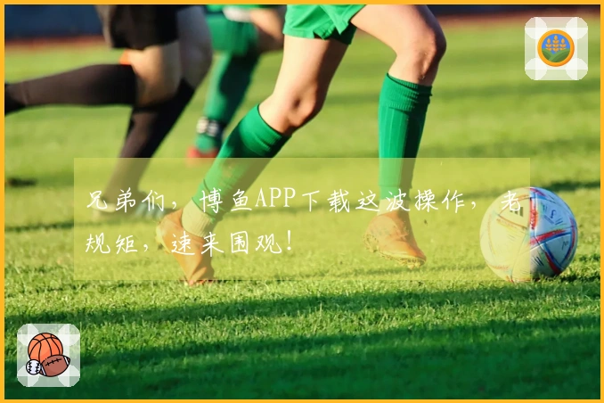 兄弟们，博鱼APP下载这波操作，老规矩，速来围观！