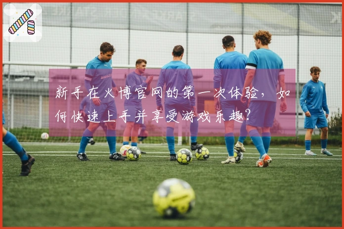 新手在火博官网的第一次体验，如何快速上手并享受游戏乐趣？